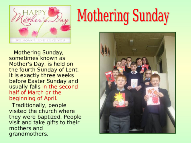 Mothering Sunday, sometimes known as Mother's Day, is held on the fourth Sunday of Lent. It is exactly three weeks before Easter Sunday and usually falls in the second half of March or the beginning of April.   Traditionally, people visited the church where they were baptized. People visit and take gifts to their mothers and grandmothers.
