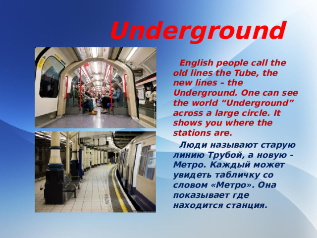 Underground  English people call the old lines the Tube, the new lines – the Underground. One can see the world “Underground” across a large circle. It shows you where the stations are.  Люди называют старую линию Трубой, а новую - Метро. Каждый может увидеть табличку со словом «Метро». Она показывает где находится станция.