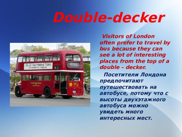 Double-decker  Visitors of London often prefer to travel by bus because they can see a lot of interesting places from the top of a double – decker.  Посетители Лондона предпочитают путешествовать на автобусе, потому что с высоты двухэтажного автобуса можно увидеть много интересных мест.