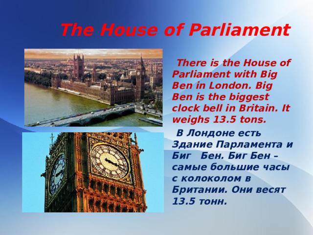 Тhe House of Parliament  There is the House of Parliament with Big Ben in London. Big Ben is the biggest clock bell in Britain. It weighs 13.5 tons.  В Лондоне есть Здание Парламента и Биг Бен. Биг Бен – самые большие часы с колоколом в Британии. Они весят 13.5 тонн.