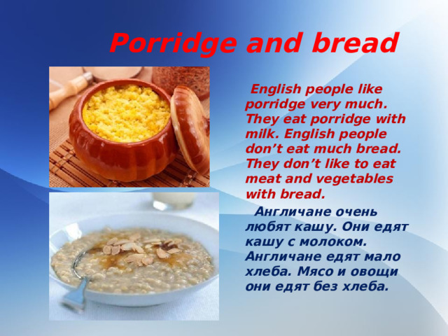 Porridge and bread  English people like porridge very much. They eat porridge with milk. English people don’t eat much bread. They don’t like to eat meat and vegetables with bread.  Англичане очень любят кашу. Они едят кашу с молоком. Англичане едят мало хлеба. Мясо и овощи они едят без хлеба.