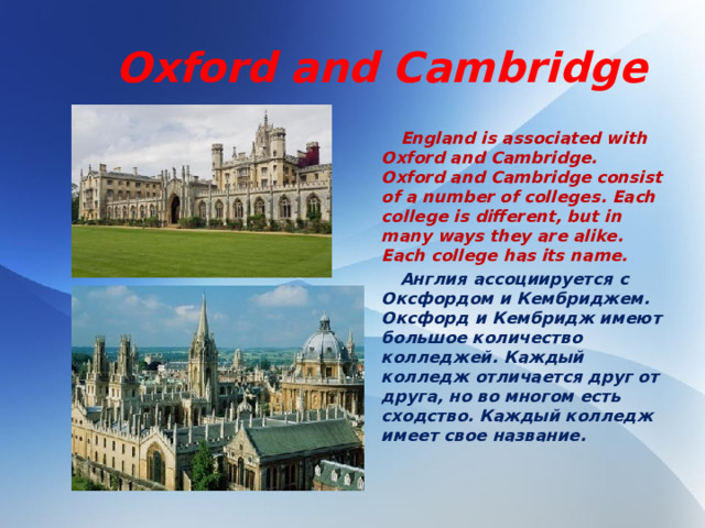 Oxford and Cambridge  England is associated with Oxford and Cambridge. Oxford and Cambridge consist of a number of colleges. Each college is different, but in many ways they are alike. Each college has its name.  Англия ассоциируется с Оксфордом и Кембриджем. Оксфорд и Кембридж имеют большое количество колледжей. Каждый колледж отличается друг от друга, но во многом есть сходство. Каждый колледж имеет свое название.