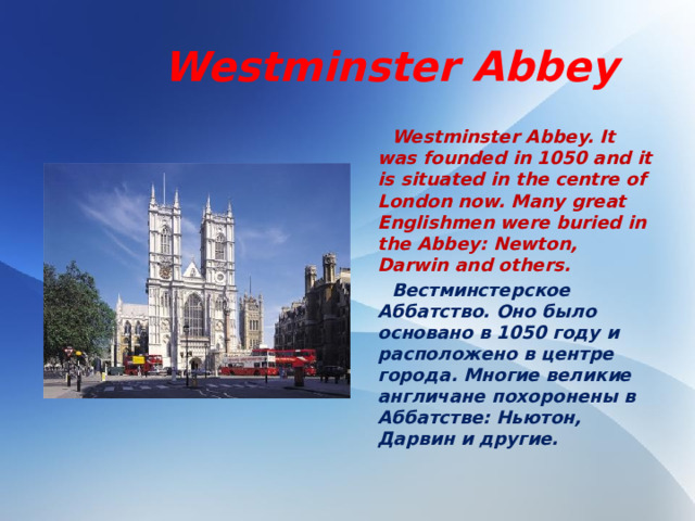 Westminster Abbey  Westminster Abbey. It was founded in 1050 and it is situated in the centre of London now. Many great Englishmen were buried in the Abbey: Newton, Darwin and others.  Вестминстерское Аббатство. Оно было основано в 1050 году и расположено в центре города. Многие великие англичане похоронены в Аббатстве: Ньютон, Дарвин и другие.