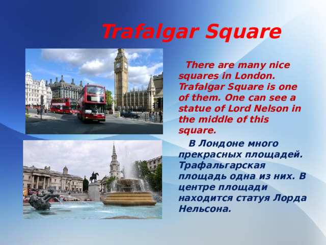 Trafalgar Square  There are many nice squares in London. Trafalgar Square is one of them. One can see a statue of Lord Nelson in the middle of this square.  В Лондоне много прекрасных площадей. Трафальгарская площадь одна из них. В центре площади находится статуя Лорда Нельсона.