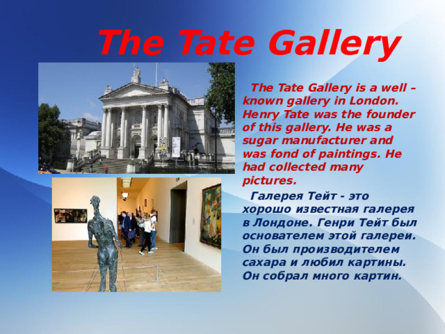 The Tate Gallery  The Tate Gallery is a well – known gallery in London. Henry Tate was the founder of this gallery. He was a sugar manufacturer and was fond of paintings. He had collected many pictures.  Галерея Тейт - это хорошо известная галерея в Лондоне. Генри Тейт был основателем этой галереи. Он был производителем сахара и любил картины. Он собрал много картин.