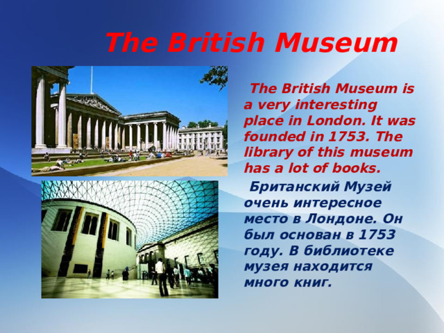 The British Museum  The British Museum is a very interesting place in London. It was founded in 1753. The library of this museum has a lot of books.  Британский Музей очень интересное место в Лондоне. Он был основан в 1753 году. В библиотеке музея находится много книг.