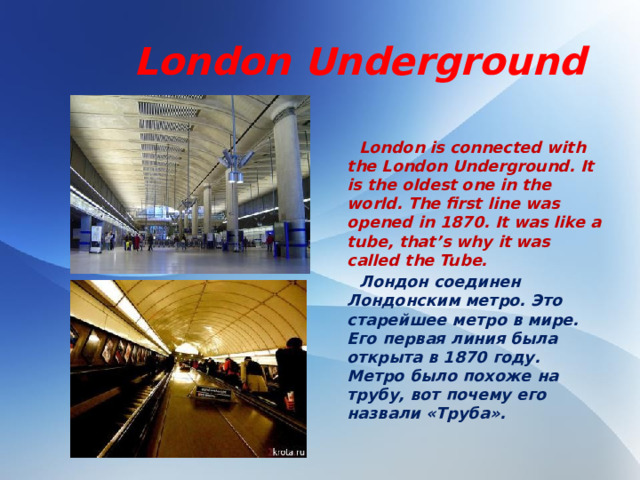 London Underground   London is connected with the London Underground. It is the oldest one in the world. The first line was opened in 1870. It was like a tube, that’s why it was called the Tube.  Лондон соединен Лондонским метро. Это старейшее метро в мире. Его первая линия была открыта в 1870 году. Метро было похоже на трубу, вот почему его назвали «Труба».