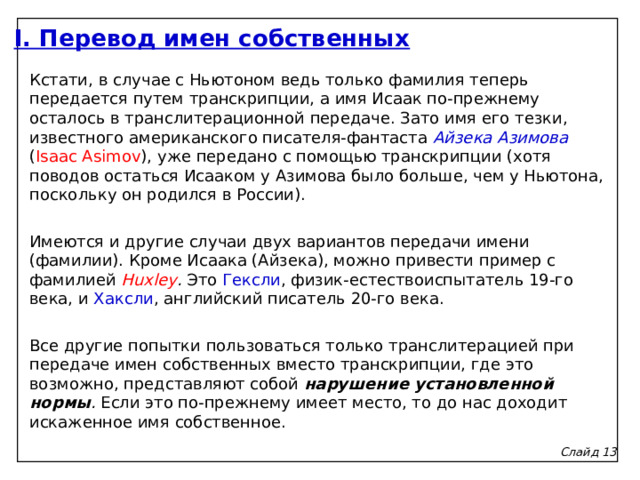 I. Перевод имен собственных Кстати, в случае с Ньютоном ведь только фамилия теперь передается путем транскрипции, а имя Исаак по-прежнему осталось в транслитерационной передаче. Зато имя его тезки, известного американского писателя-фантаста Айзека Азимова ( Isaac Asimov ), уже передано с помощью транскрипции (хотя поводов остаться Исааком у Азимова было больше, чем у Ньютона, поскольку он родился в России).   Имеются и другие случаи двух вариантов передачи имени (фамилии). Кроме Исаака (Айзека), можно привести пример с фамилией Huxley . Это Гексли , физик-естествоиспытатель 19-го века, и Хаксли , английский писатель 20-го века.   Все другие попытки пользоваться только транслитерацией при передаче имен собственных вместо транскрипции, где это возможно, представляют собой нарушение установленной нормы . Если это по-прежнему имеет место, то до нас доходит искаженное имя собственное. Слайд 1 3