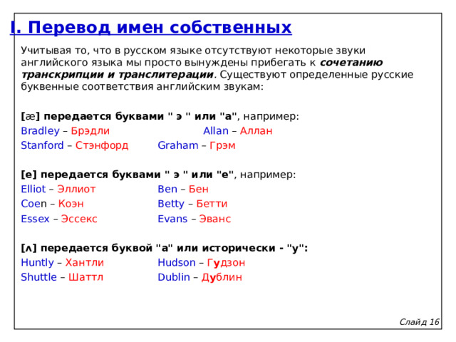 I. Перевод имен собственных Учитывая то, что в русском языке отсутствуют некоторые звуки английского языка мы просто вынуждены прибегать к сочетанию транскрипции и транслитерации . Существуют определенные русские буквенные соответствия английским звукам:   [ æ ] передается буквами 