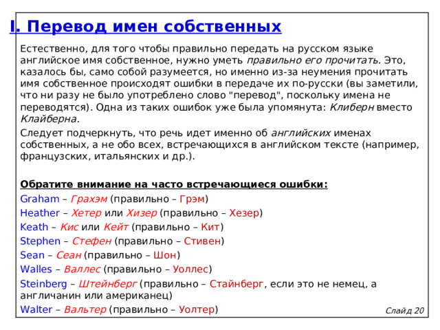 I. Перевод имен собственных Естественно, для того чтобы правильно передать на русском языке английское имя собственное, нужно уметь правильно его прочитать. Это, казалось бы, само собой разумеется, но именно из-за неумения прочитать имя собственное происходят ошибки в передаче их по-русски (вы заметили, что ни разу не было употреблено слово 