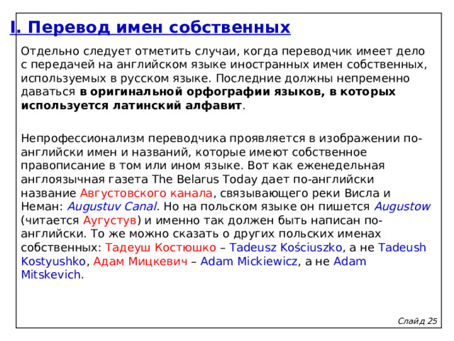 I. Перевод имен собственных Отдельно следует отметить случаи, когда переводчик имеет дело с передачей на английском языке иностранных имен собственных, используемых в русском языке. Последние должны непременно даваться в оригинальной орфографии языков, в которых используется латинский алфавит .   Непрофессионализм переводчика проявляется в изображении по-английски имен и названий, которые имеют собственное правописание в том или ином языке. Вот как еженедельная англоязычная газета The Belarus Today дает по-английски название Августовского канала , связывающего реки Висла и Неман: Augustuv Canal . Но на польском языке он пишется Augustow  (читается Аугустув ) и именно так должен быть написан по-английски. То же можно сказать о других польских именах собственных: Тадеуш Костюшко – Tadeusz Kościuszko , а не Tadeush Kostyushko , Адам Мицкевич – Adam Mickiewicz , а не Adam Mitskevich . Слайд 2 5