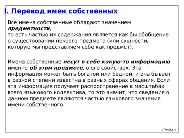 I. Перевод имен собственных Все имена собственные обладают значением предметности ,  то есть частью их содержания является как бы обобщение  о существовании некоего предмета (или сущности, которую мы представляем себе как предмет).   Имена собственные несут в себе какую-то информацию именно об этом предмете , о его свойствах. Эта информация может быть богатой или бедной, и она бывает в разной степени известна в разных сферах общения. Если эта информация получает распространение в масштабах всего языкового коллектива, то это значит, что сведения о данном предмете являются частью языкового значения имени собственного. Слайд 5