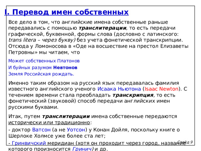 I. Перевод имен собственных Все дело в том, что английские имена собственные раньше передавались с помощью транслитерации , то есть передачи графической, буквенной, формы слова (дословно с латинского: trans litera – через букву) без учета фонетической транскрипции. Отсюда у Ломоносова в «Оде на восшествие на престол Елизаветы Петровны» мы читаем, что Может собственных Платонов И буйных разумом Невтонов Земля Российская рождать. Именно таким образом на русский язык передавалась фамилия известного английского ученого Исаака Ньютона ( Isaac Newton ). С течением времени стала преобладать транскрипция , то есть фонетический (звуковой) способ передачи английских имен русскими буквами. Итак, путем транслитерации  имена собственные передаются исторически или традиционно : - доктор Ватсон (а не Уотсон ) у Конан Дойля, поскольку книге о Шерлоке Холмсе уже более ста лет; - Гринвичский меридиан (хотя он проходит через город, название которого произносится Гринич ) и др. Слайд 9