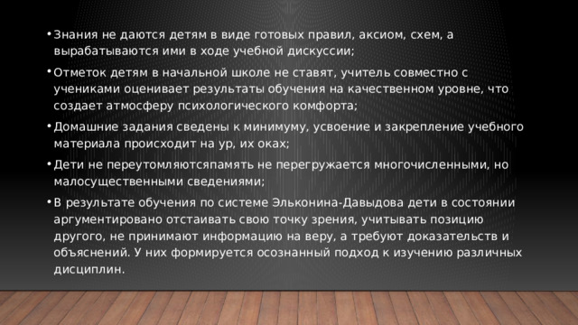 Знания не даются детям в виде готовых правил, аксиом, схем, а вырабатываются ими в ходе учебной дискуссии; Отметок детям в начальной школе не ставят, учитель совместно с учениками оценивает результаты обучения на качественном уровне, что создает атмосферу психологического комфорта; Домашние задания сведены к минимуму, усвоение и закрепление учебного материала происходит на ур, их оках; Дети не переутомляютсяпамять не перегружается многочисленными, но малосущественными сведениями; В результате обучения по системе Эльконина-Давыдова дети в состоянии аргументировано отстаивать свою точку зрения, учитывать позицию другого, не принимают информацию на веру, а требуют доказательств и объяснений. У них формируется осознанный подход к изучению различных дисциплин.