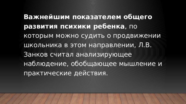 Важнейшим показателем общего развития психики ребенка , по которым можно судить о продвижении школьника в этом направлении, Л.В. Занков считал анализирующее наблюдение, обобщающее мышление и практические действия.