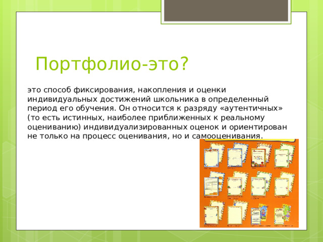 Портфолио-это? это способ фиксирования, накопления и оценки индивидуальных достижений школьника в определенный период его обучения. Он относится к разряду «аутентичных» (то есть истинных, наиболее приближенных к реальному оцениванию) индивидуализированных оценок и ориентирован не только на процесс оценивания, но и самооценивания.