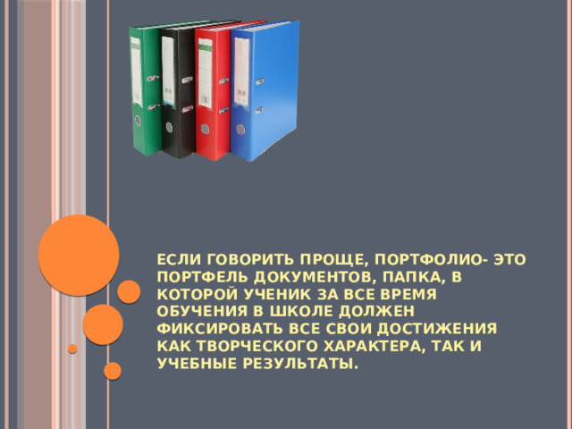 Если говорить проще, портфолио- это портфель документов, папка, в которой ученик за все время обучения в школе должен фиксировать все свои достижения как творческого характера, так и учебные результаты.