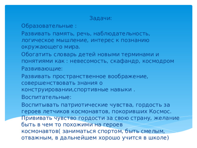 Задачи: Образовательные : Развивать память, речь, наблюдательность, логическое мышление, интерес к познанию окружающего мира. Обогатить словарь детей новыми терминами и понятиями как : невесомость, скафандр, космодром Развивающие: Развивать пространственное воображение, совершенствовать знания о конструировании,спортивные навыки . Воспитательные: Воспитывать патриотические чувства, гордость за героев летчиков космонавтов, покоривших Космос. Прививать чувство гордости за свою страну, желание быть в чем то похожими на героев космонавтов( заниматься спортом, быть смелым, отважным, в дальнейшем хорошо учится в школе)