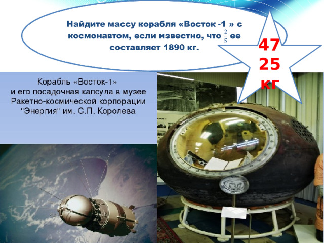 Найдите массу корабля «Восток -1 » с космонавтом, если известно, что ее составляет 1890 кг.   4725 кг