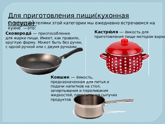 Для приготовления пищи(кухонная посуда) С представителями этой категории мы ежедневно встречаемся на кухне  —это:  Кастрю́ля  — ёмкость для приготовления пищи методом варки. Сковорода́  — приспособление для жарки пищи. Имеет, как правило, круглую форму. Может быть без ручек, с одной ручкой или с двумя ручками.  Ковшик  — ёмкость, предназначенная для питья и подачи напитков на стол, зачерпывания и переливания жидкостей, пересыпания сыпучих продуктов
