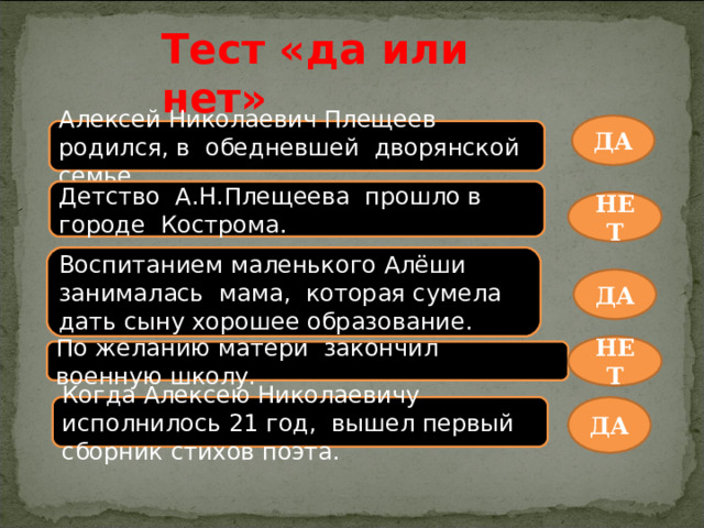 Тест «да или нет» ДА Алексей Николаевич Плещеев родился, в обедневшей дворянской семье. Детство А.Н.Плещеева прошло в городе Кострома. НЕТ Воспитанием маленького Алёши занималась мама, которая сумела дать сыну хорошее образование. ДА НЕТ По  желанию матери закончил военную школу. Когда Алексею Николаевичу исполнилось 21 год, вышел первый сборник стихов поэта. ДА