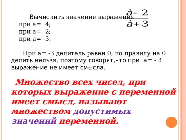 Вычислить значение выражения  при а= 4;  при а= 2;  при а= -3.  При а= -3 делитель равен 0, по правилу на 0 делить нельзя, поэтому г оворят,что при а= - 3 выражение не имеет смысла.  Множество всех чисел, при которых выражение с переменной имеет смысл, называют множеством допустимых значений переменной.