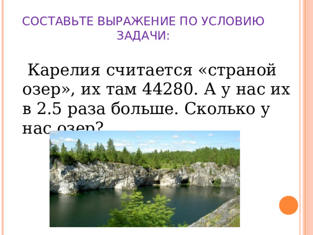 СОСТАВЬТЕ ВЫРАЖЕНИЕ ПО УСЛОВИЮ ЗАДАЧИ:    Карелия считается «страной озер», их там 44280. А у нас их в 2.5 раза больше. Сколько у нас озер?