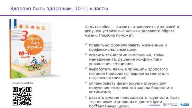 Здорово быть здоровым. 10-11 классы  Цель пособия — развить и закрепить у юношей и девушек устойчивые навыки здорового образа жизни. Пособие поможет: правильно формулировать жизненные и профессиональные цели; освоить технологии самооценки, тайм-менеджмента, решения конфликтов и управления эмоциями; выработать личные принципы здорового питания (приводятся варианты меню для старшеклассников); спланировать физическую нагрузку для получения ежедневного заряда бодрости и оптимизма; развить умение преодолевать трудности, быть терпеливым и упорным в достижении поставленных целей. https://clck.ru/Qk34r