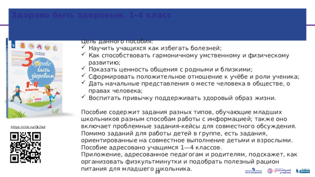 Здорово быть здоровым. 1-4 класс Цель данного пособия: Научить учащихся как избегать болезней; Как способствовать гармоничному умственному и физическому развитию; Показать ценность общения с родными и близкими; Сформировать положительное отношение к учёбе и роли ученика; Дать начальные представления о месте человека в обществе, о правах человека; Воспитать привычку поддерживать здоровый образ жизни. Пособие содержит задания разных типов, обучающие младших школьников разным способам работы с информацией; также оно включает проблемные задания-кейсы для совместного обсуждения. Помимо заданий для работы детей в группе, есть задания, ориентированные на совместное выполнение детьми и взрослыми. Пособие адресовано учащимся 1—4 классов. Приложение, адресованное педагогам и родителям, подскажет, как организовать физкультминутки и подобрать полезный рацион питания для младшего школьника. https://clck.ru/Qk2kd