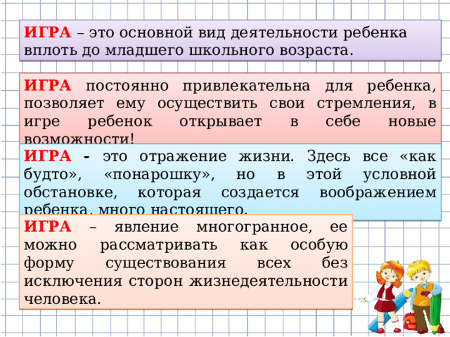 ИГРА – это основной вид деятельности ребенка вплоть до младшего школьного возраста. ИГРА постоянно привлекательна для ребенка, позволяет ему осуществить свои стремления, в игре ребенок открывает в себе новые возможности! ИГРА - это отражение жизни. Здесь все «как будто», «понарошку», но в этой условной обстановке, которая создается воображением ребенка, много настоящего. ИГРА – явление многогранное, ее можно рассматривать как особую форму существования всех без исключения сторон жизнедеятельности человека.