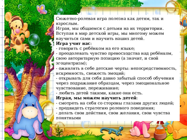 . Сюжетно-ролевая игра полезна как детям, так и взрослым. Играя, мы общаемся с детьми на их территории. Вступая в мир детской игры, мы многому можем научиться сами и научить наших детей. Игра учит нас : - говорить с ребёнком на его языке; - преодолевать чувство превосходства над ребёнком, свою авторитарную позицию (а значит, и свой эгоцентризм); - оживлять в себе детские черты: непосредственность, искренность, свежесть эмоций; - открывать для себя давно забытый способ обучения через подражание образцам, через эмоциональное чувствование, переживание; - любить детей такими, какие они есть. Играя, мы можем научить детей : - смотреть на себя со стороны глазами других людей; - предвидеть стратегию ролевого поведения; - делать свои действия, свои желания, свои чувства понятными