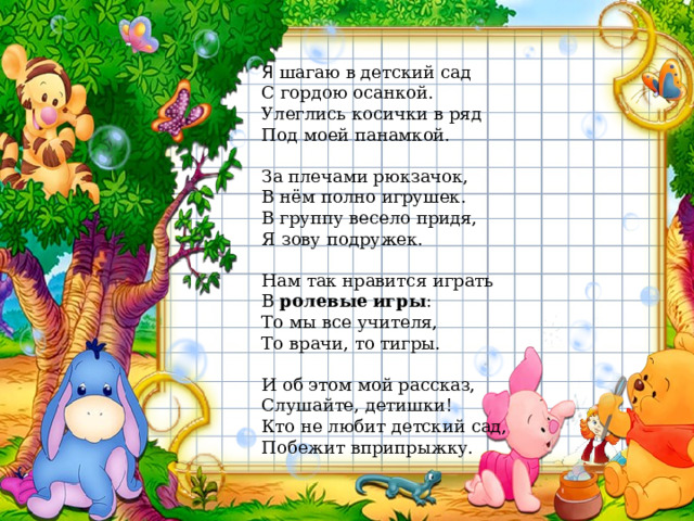 Я шагаю в детский сад  С гордою осанкой.  Улеглись косички в ряд  Под моей панамкой.   За плечами рюкзачок,  В нём полно игрушек.  В группу весело придя,  Я зову подружек.   Нам так нравится играть  В  ролевые игры :  То мы все учителя,  То врачи, то тигры.   И об этом мой рассказ,  Слушайте, детишки!  Кто не любит детский сад,  Побежит вприпрыжку.