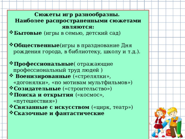 Сюжеты игр разнообразны.  Наиболее распространенными сюжетами являются: Бытовые   (игры в семью, детский сад) Общественные (игры в празднование Дня рождения города, в библиотеку, школу и т.д.). Профессиональные ( отражающие профессиональный труд людей )  Военизированные («стрелялки», «догонялки», «по мотивам мультфильмов») Созидательные («строительство») Поиска и открытия («космос», «путешествия») Связанные с искусством («цирк, театр») Сказочные и фантастические