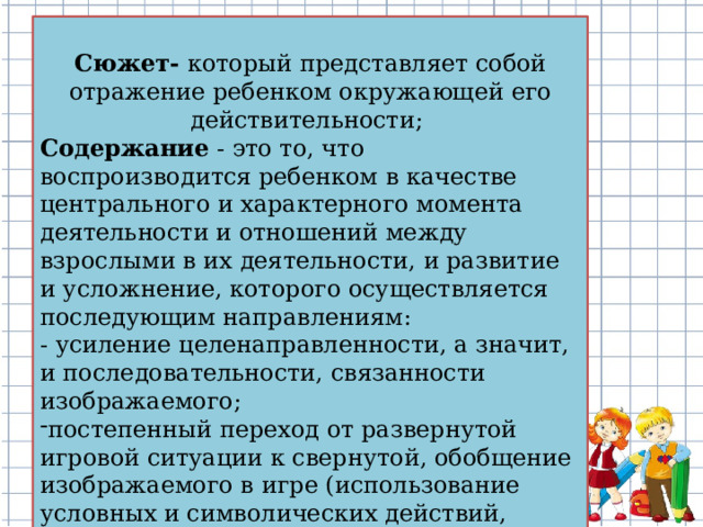 Сюжет- который представляет собой отражение ребенком окружающей его действительности; Содержание - это то, что воспроизводится ребенком в качестве центрального и характерного момента деятельности и отношений между взрослыми в их деятельности, и развитие и усложнение, которого осуществляется последующим направлениям: - усиление целенаправленности, а значит, и последовательности, связанности изображаемого;