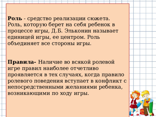 Роль - средство реализации сюжета.  Роль, которую берет на себя ребенок в процессе игры, Д.Б. Эльконин называет единицей игры, ее центром. Роль объединяет все стороны игры. Правила- Наличие во всякой ролевой игре правил наиболее отчетливо проявляется в тех случаях, когда правило ролевого поведения вступает в конфликт с непосредственными желаниями ребенка, возникающими по ходу игры.