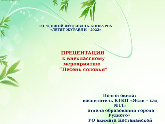 ГОРОДСКОЙ ФЕСТИВАЛЬ-КОНКУРСА «ЛЕТЯТ ЖУРАВЛИ - 2022» ПРЕЦЕНТАЦИЯ к внеклассному мероприятию “ Песень соловья” Подготовила: воспитатель КГКП «Ясли – сад №11»  отдела образования города Рудного» УО акимата Костанайской области Носуль Елена Александровна