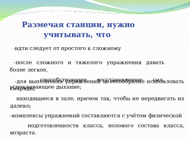 Размечая станции, нужно учитывать, что  - идти следует от простого к сложному  -после сложного и тяжелого упражнения давать более легкое,  способствующее восстановлению сил, успокаивающее дыхание;  -для выполнения упражнений целесообразно использовать снаряды,  находящиеся в зале, причем так, чтобы не передвигать их далеко; -комплексы упражнений составляются с учётом физической  подготовленности класса, полового состава класса, возраста.