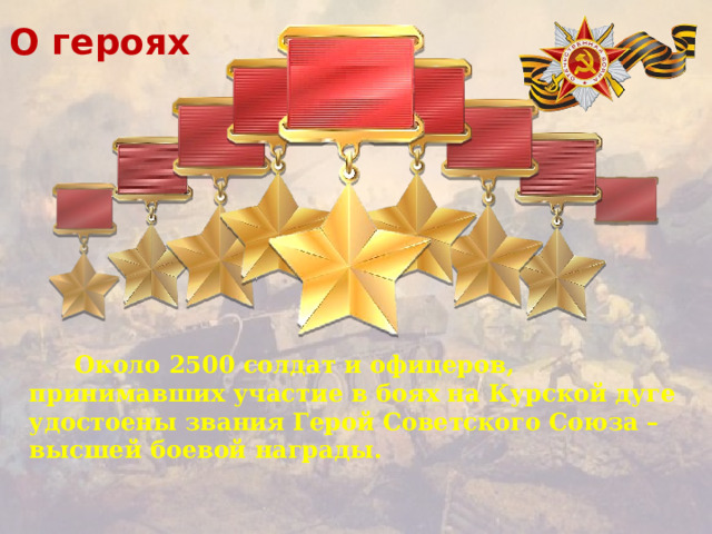 О героях  Около 2500 солдат и офицеров, принимавших участие в боях на Курской дуге удостоены звания Герой Советского Союза – высшей боевой награды.