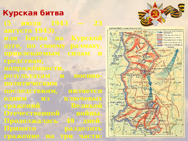 Курская битва (5 июля 1943 — 23 августа 1943) , или Битва на Курской дуге, по своему размаху, привлекаемым силам и средствам, напряжённости, результатам и военно-политическим последствиям, является одним из ключевых сражений Великой Отечественной войны. Продолжалась 49 дней. Принято разделять сражение на три части: Курскую оборонительную операцию (5—12 июля); Орловскую (12 июля — 18 августа) и Белгородско-Харьковскую (3—23 августа) наступательные.