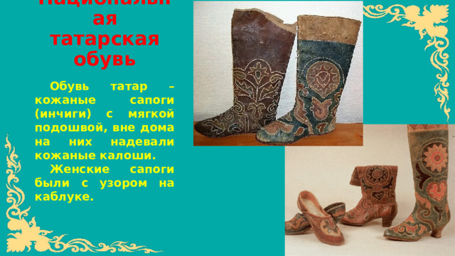 Национальная татарская обувь   Обувь татар – кожаные сапоги (инчиги) с мягкой подошвой, вне дома на них надевали кожаные калоши. Женские сапоги были с узором на каблуке.
