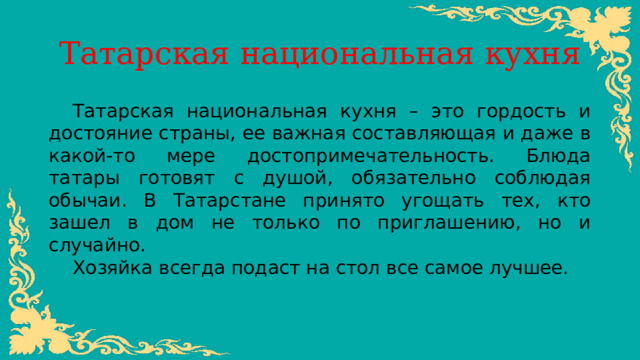 Татарская национальная кухня Татарская национальная кухня – это гордость и достояние страны, ее важная составляющая и даже в какой-то мере достопримечательность. Блюда татары готовят с душой, обязательно соблюдая обычаи. В Татарстане принято угощать тех, кто зашел в дом не только по приглашению, но и случайно. Хозяйка всегда подаст на стол все самое лучшее. 