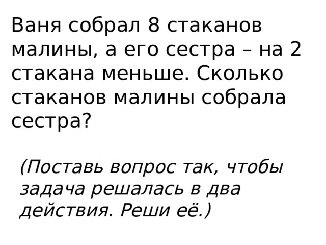 Ваня собрал 8 стаканов малины, а его сестра – на 2 стакана меньше. Сколько стаканов малины собрала сестра? (Поставь вопрос так, чтобы задача решалась в два действия. Реши её.)