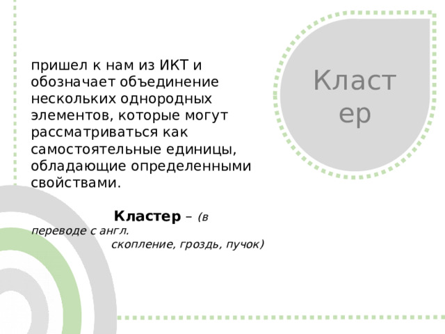 Кластер пришел к нам из ИКТ и обозначает объединение нескольких однородных элементов, которые могут рассматриваться как самостоятельные единицы, обладающие определенными свойствами.   Кластер – (в переводе с англ.  скопление, гроздь, пучок)