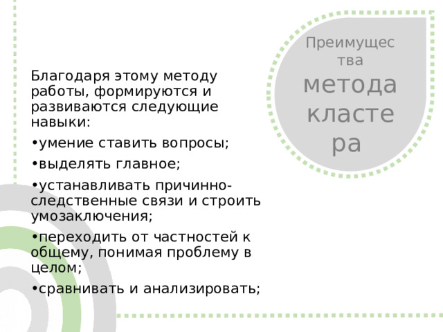 Преимущества метода кластера Благодаря этому методу работы, формируются и развиваются следующие навыки: • умение ставить вопросы; • выделять главное; • устанавливать причинно-следственные связи и строить умозаключения; • переходить от частностей к общему, понимая проблему в целом; • сравнивать и анализировать;