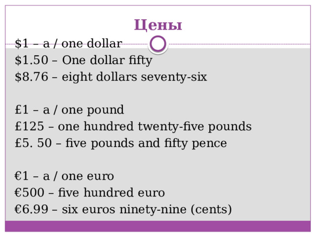 Цены $1 – a / one dollar $1.50 – One dollar fifty $8.76 – eight dollars seventy-six £1 – a / one pound £125 – one hundred twenty-five pounds £5. 50 – five pounds and fifty pence € 1 – a / one euro € 500 – five hundred euro € 6.99 – six euros ninety-nine (cents)