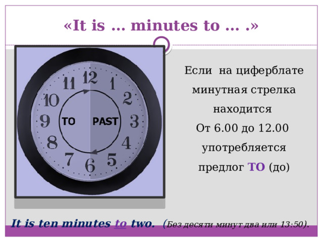 «It is … minutes to … .» Если на циферблате минутная стрелка находится От 6.00 до 12.00 употребляется предлог TO  (до) It is ten minutes to two. ( Без десяти минут два или 13:50 ).