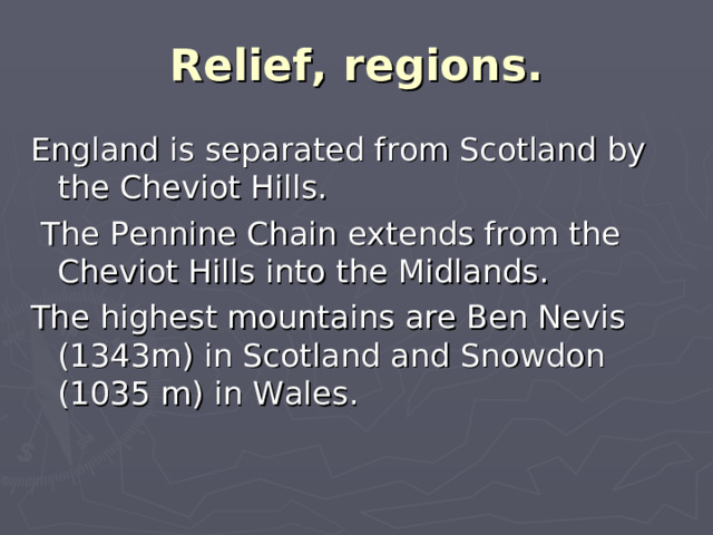 Relief, regions. England is separated from Scotland by the Cheviot Hills.  The Pennine Chain extends from the Cheviot Hills into the Midlands. The highest mountains are Ben Nevis (1343m) in Scotland and Snowdon (1035 m) in Wales.