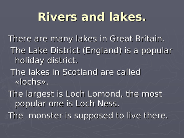 Rivers and lakes. There are many lakes in Great Britain.  The Lake District (England) is a popular holiday district.  The lakes in Scotland are called «lochs». The largest is Loch Lomond, the most popular one is Loch Ness. The monster is supposed to live there.