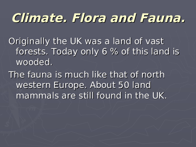 Climate. Flora and Fauna. Originally the UK was a land of vast forests. Today only 6 % of this land is wooded. The fauna is much like that of north western Europe. About 50 land mammals are still found in the UK.