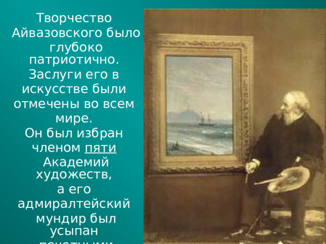 Творчество Айвазовского было глубоко патриотично. Заслуги его в искусстве были отмечены во всем мире. Он был избран членом пяти  Академий художеств, а его адмиралтейский мундир был усыпан почетными орденами многих стран.